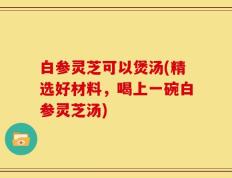 白参灵芝可以煲汤(精选好材料，喝上一碗白参灵芝汤)