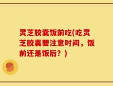 灵芝胶囊饭前吃(吃灵芝胶囊要注意时间，饭前还是饭后？)