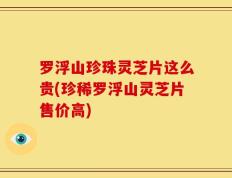 罗浮山珍珠灵芝片这么贵(珍稀罗浮山灵芝片售价高)