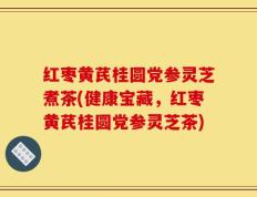 红枣黄芪桂圆党参灵芝煮茶(健康宝藏，红枣黄芪桂圆党参灵芝茶)