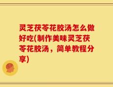 灵芝茯苓花胶汤怎么做好吃(制作美味灵芝茯苓花胶汤，简单教程分享)