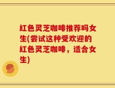 红色灵芝咖啡推荐吗女生(尝试这种受欢迎的红色灵芝咖啡，适合女生)