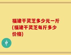 福建干灵芝多少元一斤(福建干灵芝每斤多少价格)