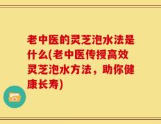 老中医的灵芝泡水法是什么(老中医传授高效灵芝泡水方法，助你健康长寿)