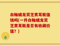 白釉螭龙灵芝贯耳瓶值钱吗(一件白釉螭龙灵芝贯耳瓶是否有收藏价值？)