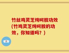 竹丝鸡灵芝炖呵胶功效(竹鸡灵芝炖呵胶的功效，你知道吗？)