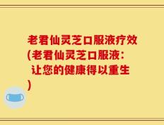 老君仙灵芝口服液疗效(老君仙灵芝口服液： 让您的健康得以重生)