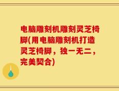 电脑雕刻机雕刻灵芝椅脚(用电脑雕刻机打造灵芝椅脚，独一无二，完美契合)