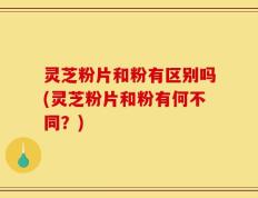 灵芝粉片和粉有区别吗(灵芝粉片和粉有何不同？)