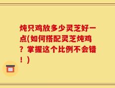 炖只鸡放多少灵芝好一点(如何搭配灵芝炖鸡？掌握这个比例不会错！)