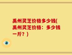 禹州灵芝价格多少钱(禹州灵芝价格：多少钱一斤？)