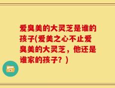 爱臭美的大灵芝是谁的孩子(爱美之心不止爱臭美的大灵芝，他还是谁家的孩子？)