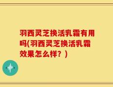 羽西灵芝换活乳霜有用吗(羽西灵芝换活乳霜效果怎么样？)