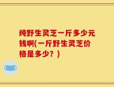 纯野生灵芝一斤多少元钱啊(一斤野生灵芝价格是多少？)