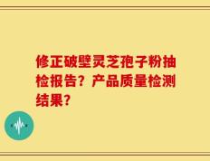 修正破壁灵芝孢子粉抽检报告？产品质量检测结果？