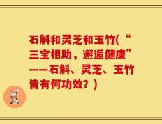 石斛和灵芝和玉竹(“三宝相助，邂逅健康”——石斛、灵芝、玉竹皆有何功效？)