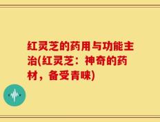 红灵芝的药用与功能主治(红灵芝：神奇的药材，备受青睐)