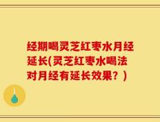经期喝灵芝红枣水月经延长(灵芝红枣水喝法对月经有延长效果？)