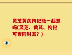灵芝黄芪枸杞能一起煮吗(灵芝、黄芪、枸杞可否同时煮？)
