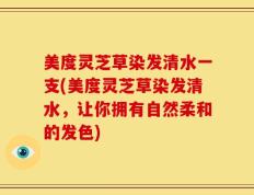 美度灵芝草染发清水一支(美度灵芝草染发清水，让你拥有自然柔和的发色)