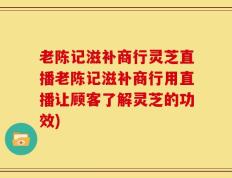 老陈记滋补商行灵芝直播老陈记滋补商行用直播让顾客了解灵芝的功效)