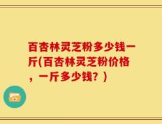 百杏林灵芝粉多少钱一斤(百杏林灵芝粉价格，一斤多少钱？)