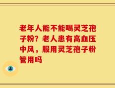 老年人能不能喝灵芝孢子粉？老人患有高血压中风，服用灵芝孢子粉管用吗