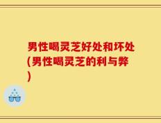 男性喝灵芝好处和坏处(男性喝灵芝的利与弊)