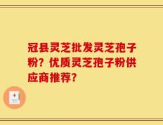 冠县灵芝批发灵芝孢子粉？优质灵芝孢子粉供应商推荐？