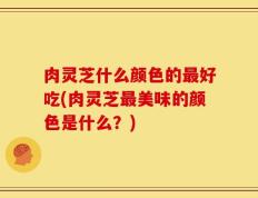肉灵芝什么颜色的最好吃(肉灵芝最美味的颜色是什么？)