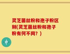 灵芝菌丝粉和孢子粉区别(灵芝菌丝粉和孢子粉有何不同？)