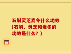 石斛灵芝麦冬什么功效(石斛、灵芝和麦冬的功效是什么？)