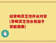 经常喝灵芝泡开水对肾(常喝灵芝泡水有益于肾脏健康)