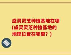 盛灵灵芝种植基地在哪(盛灵灵芝种植基地的地理位置在哪里？)