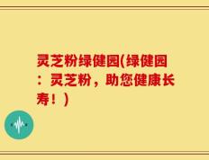 灵芝粉绿健园(绿健园：灵芝粉，助您健康长寿！)