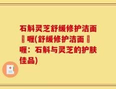石斛灵芝舒缓修护洁面啫喱(舒缓修护洁面啫喱：石斛与灵芝的护肤佳品)
