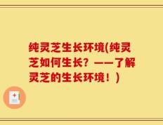 纯灵芝生长环境(纯灵芝如何生长？——了解灵芝的生长环境！)