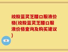 绞股蓝灵芝醋口服液价格(绞股蓝灵芝醋口服液价格查询及购买建议)