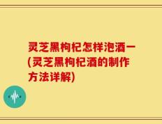 灵芝黑枸杞怎样泡酒一(灵芝黑枸杞酒的制作方法详解)