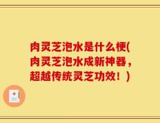 肉灵芝泡水是什么梗(肉灵芝泡水成新神器，超越传统灵芝功效！)