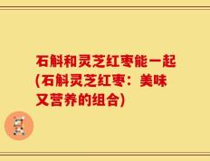 石斛和灵芝红枣能一起(石斛灵芝红枣：美味又营养的组合)