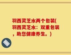 羽西灵芝水两个包装(羽西灵芝水：双重包装，助您健康养生。)