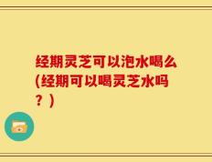 经期灵芝可以泡水喝么(经期可以喝灵芝水吗？)