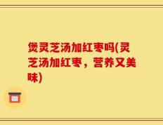 煲灵芝汤加红枣吗(灵芝汤加红枣，营养又美味)