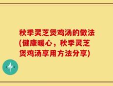 秋季灵芝煲鸡汤的做法(健康暖心，秋季灵芝煲鸡汤享用方法分享)