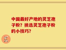 中国最好产地的灵芝孢子粉？挑选灵芝孢子粉的小技巧？