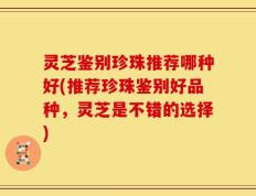 灵芝鉴别珍珠推荐哪种好(推荐珍珠鉴别好品种，灵芝是不错的选择)