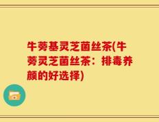 牛蒡基灵芝菌丝茶(牛蒡灵芝菌丝茶：排毒养颜的好选择)