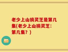 老少上山摘灵芝是第几集(老少上山摘灵芝：第几集？)