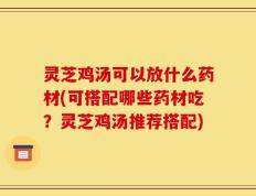 灵芝鸡汤可以放什么药材(可搭配哪些药材吃？灵芝鸡汤推荐搭配)